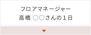 フロアマネージャー　高橋 ◯◯さんの１日