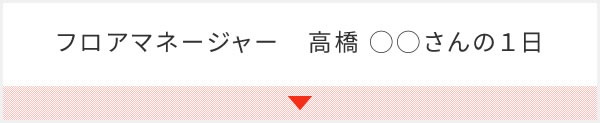 フロアマネージャー　高橋 ◯◯さんの１日