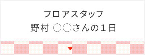 フロアスタッフ　野村 ◯◯さんの１日